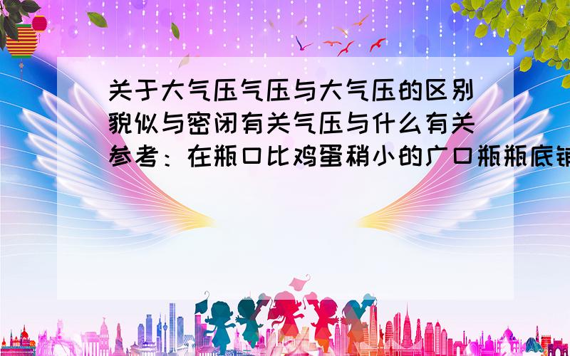 关于大气压气压与大气压的区别貌似与密闭有关气压与什么有关参考：在瓶口比鸡蛋稍小的广口瓶瓶底铺层沙子,将浸过酒精的棉花点燃后迅速放入瓶中,待会儿将剥了皮的熟鸡蛋堵住瓶口,过