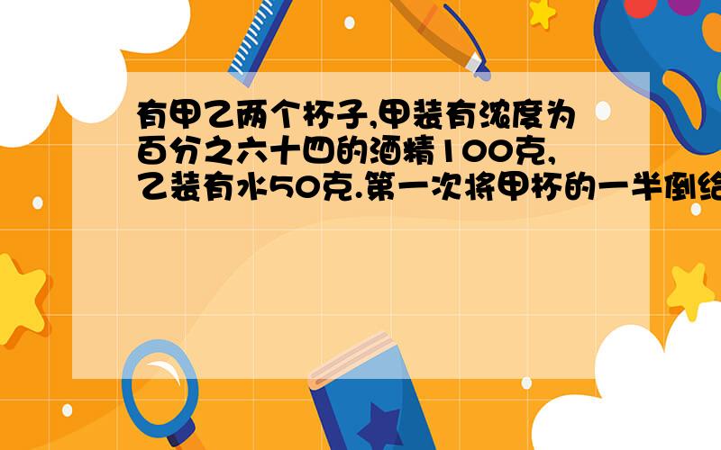 有甲乙两个杯子,甲装有浓度为百分之六十四的酒精100克,乙装有水50克.第一次将甲杯的一半倒给乙杯,混合后再将乙杯的一半倒给甲杯,这样连续三次,问这时甲杯的酒精浓度是多少