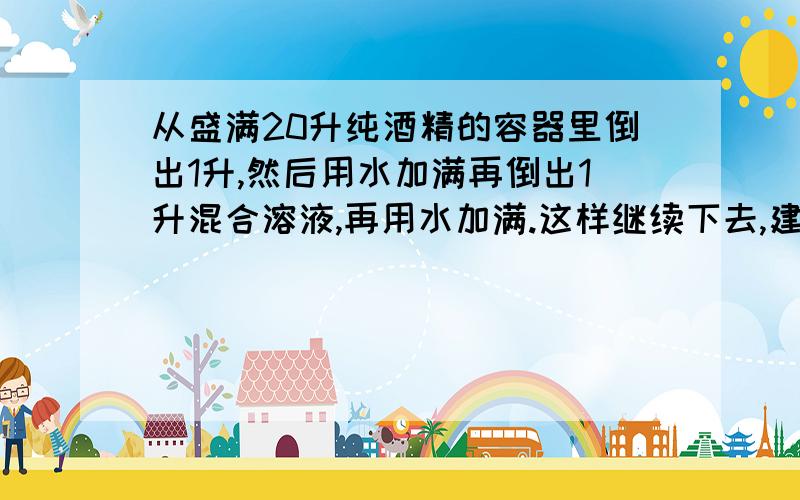 从盛满20升纯酒精的容器里倒出1升,然后用水加满再倒出1升混合溶液,再用水加满.这样继续下去,建立所倒次