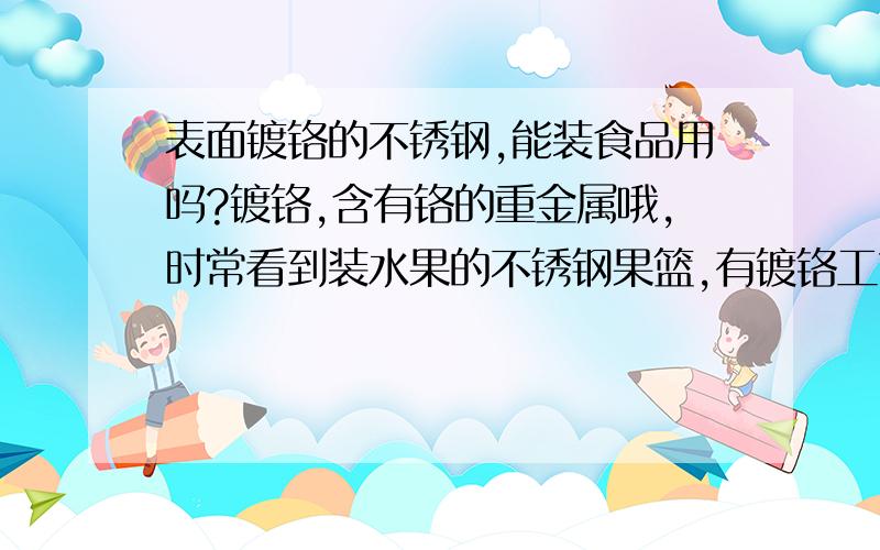 表面镀铬的不锈钢,能装食品用吗?镀铬,含有铬的重金属哦,时常看到装水果的不锈钢果篮,有镀铬工艺,不知这个是否符合标准.