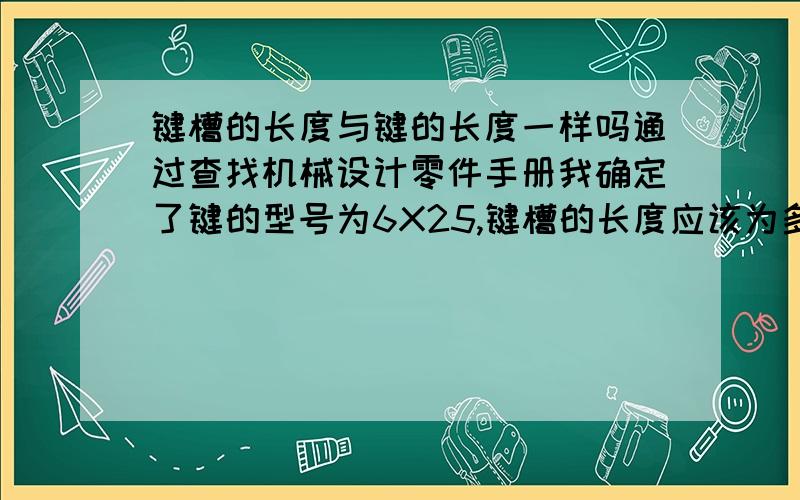 键槽的长度与键的长度一样吗通过查找机械设计零件手册我确定了键的型号为6X25,键槽的长度应该为多少呢,也是25呢,还是稍微大点呢,要大多少呢?