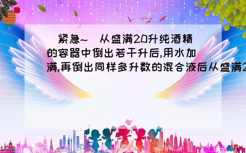 （紧急~）从盛满20升纯酒精的容器中倒出若干升后,用水加满,再倒出同样多升数的混合液后从盛满20升纯酒精的容器中倒出若干升后,用水加满,再倒出同样多升数的混合液后,这时容器剩下纯酒