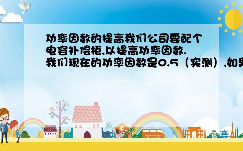 功率因数的提高我们公司要配个电容补偿柜,以提高功率因数.我们现在的功率因数是0.5（实测）,如果我们要提高到0.85 ,那我们要补偿多大的无功功率.我们的有功功率大约是1100 KW.