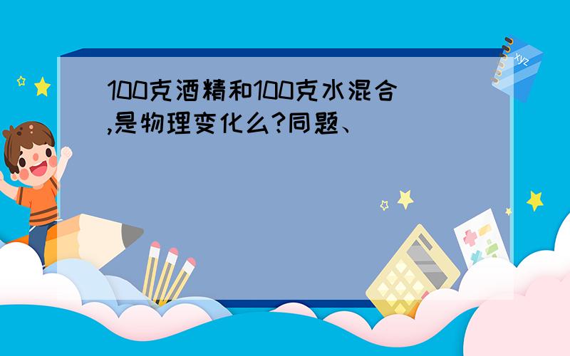 100克酒精和100克水混合,是物理变化么?同题、