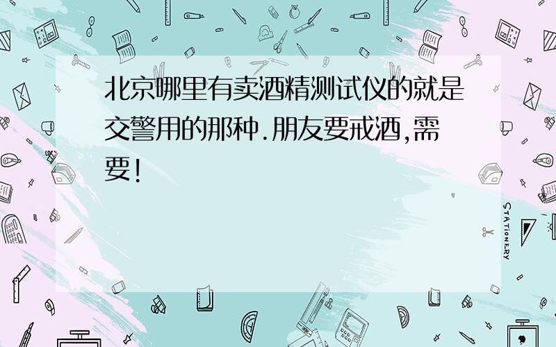 北京哪里有卖酒精测试仪的就是交警用的那种.朋友要戒酒,需要!