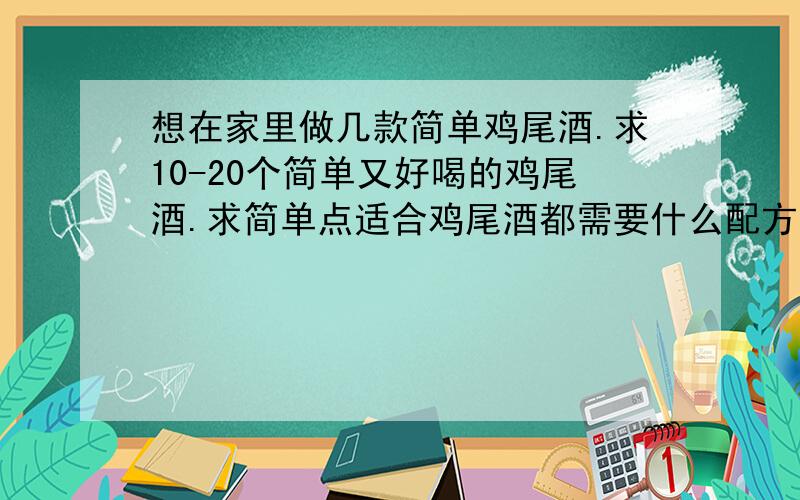 想在家里做几款简单鸡尾酒.求10-20个简单又好喝的鸡尾酒.求简单点适合鸡尾酒都需要什么配方,都怎么制作.适合每个季节和心情的鸡尾酒.