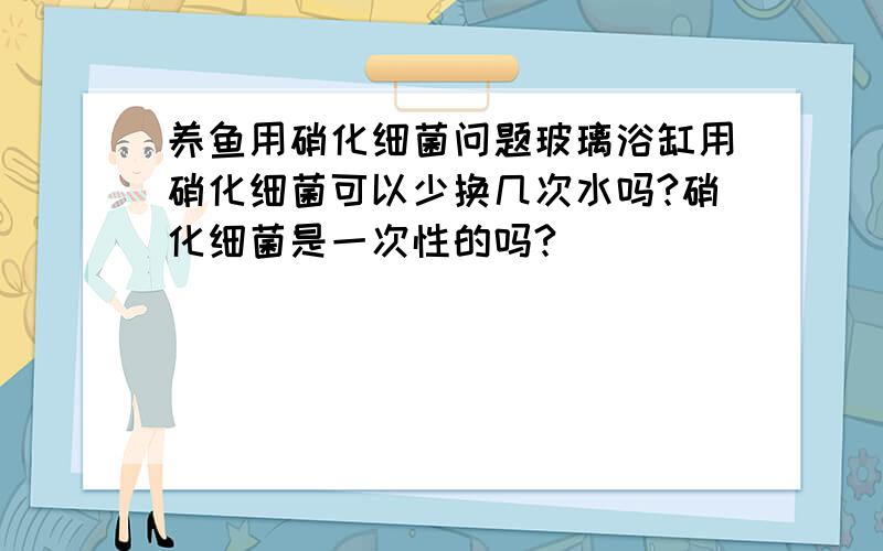 养鱼用硝化细菌问题玻璃浴缸用硝化细菌可以少换几次水吗?硝化细菌是一次性的吗?