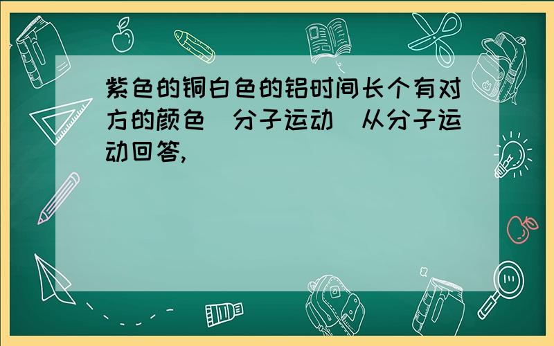 紫色的铜白色的铝时间长个有对方的颜色（分子运动）从分子运动回答,