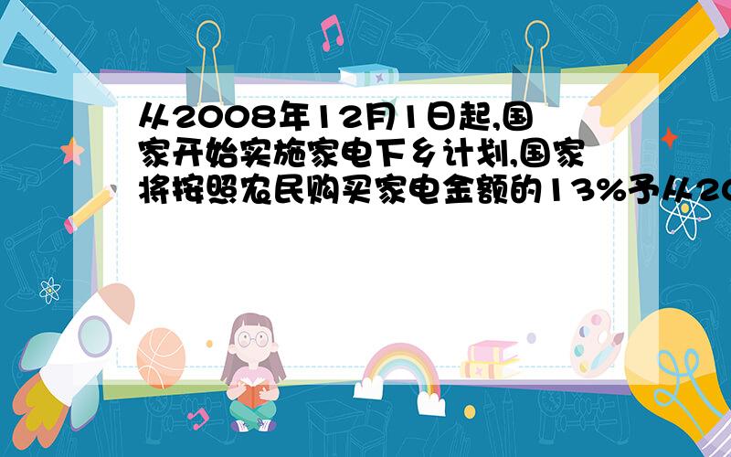 从2008年12月1日起,国家开始实施家电下乡计划,国家将按照农民购买家电金额的13%予从2008年12月1日起,国家开始实施家电下乡计划,国家将按照农民购买家电金额的13％予以财政补贴．某商场计