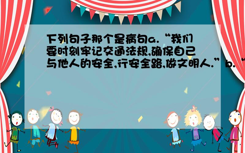 下列句子那个是病句a.“我们要时刻牢记交通法规,确保自己与他人的安全,行安全路,做文明人.”b.“我们的校长很年轻,大概三十岁左右.”c.“我们只有相信自己的能力,才能在各种考验前充满