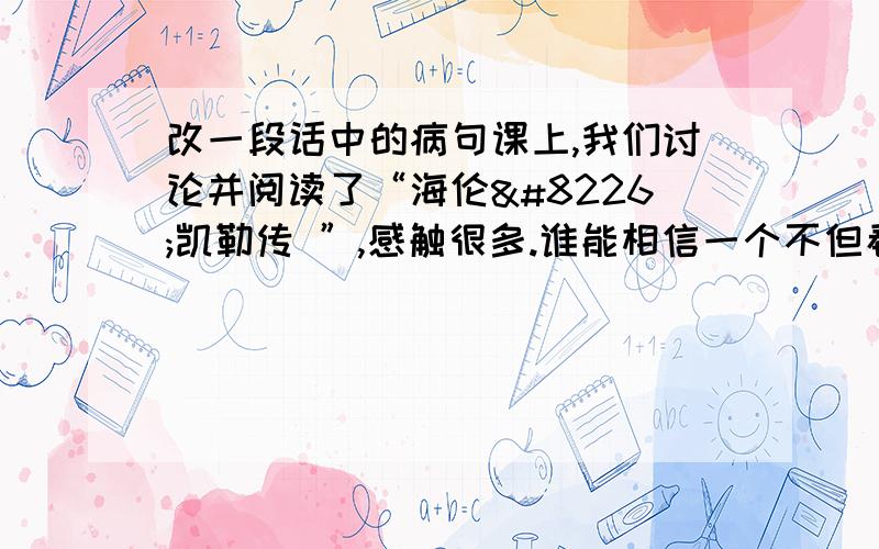 改一段话中的病句课上,我们讨论并阅读了“海伦•凯勒传 ”,感触很多.谁能相信一个不但看不见而且听不见的女子能掌握法、德等五种英语呢?谁能相信她果然能取得那么多惊人的成就呢?