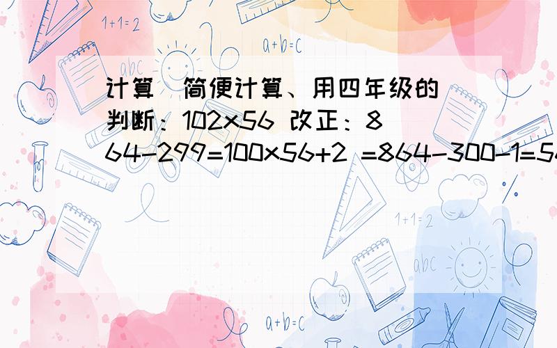 计算（简便计算、用四年级的）判断：102x56 改正：864-299=100x56+2 =864-300-1=5600+2 =564-1=5602 （x或√） =563 （x或√） 简便计算：25x24= 125x32= 540|2|27= 8900|25|4= 2000|8|125= 99x36+36= 735-208= 243-95= 245-125+355-1