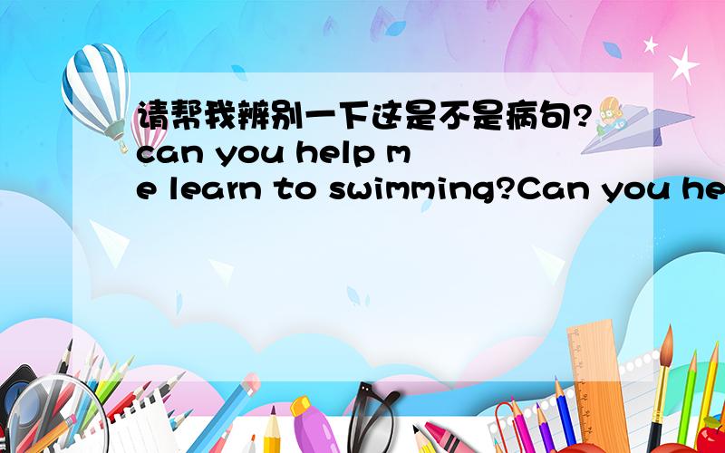 请帮我辨别一下这是不是病句?can you help me learn to swimming?Can you help me with swimming?如果是的话,请告诉我哪里错了,