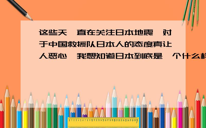 这些天一直在关注日本地震,对于中国救援队日本人的态度真让人恶心,我想知道日本到底是一个什么样的种族难道地球上真的有人畜（人模样的畜生）吗?