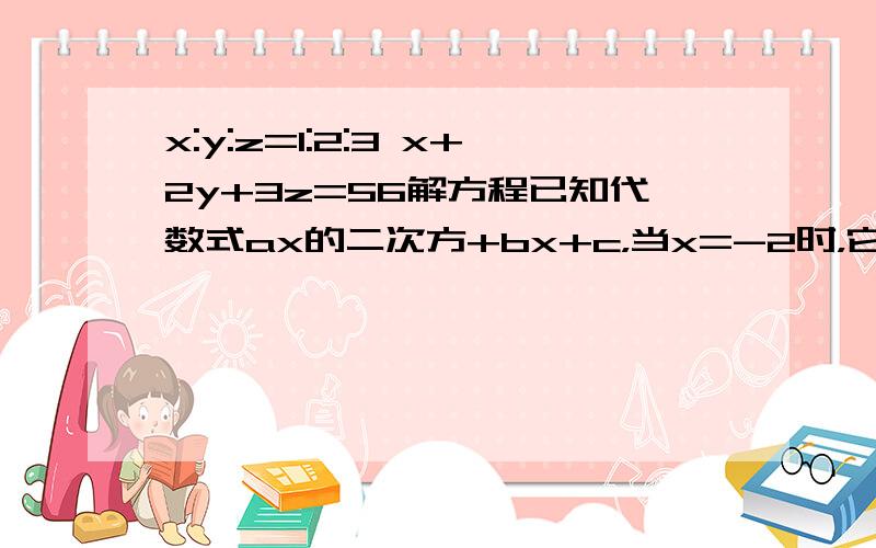 x:y:z=1:2:3 x+2y+3z=56解方程已知代数式ax的二次方+bx+c，当x=-2时，它的值为-13:；当x=0时，他的值为1；当x=1时，它的值为二，求2a+3b+c帮忙两题一块做