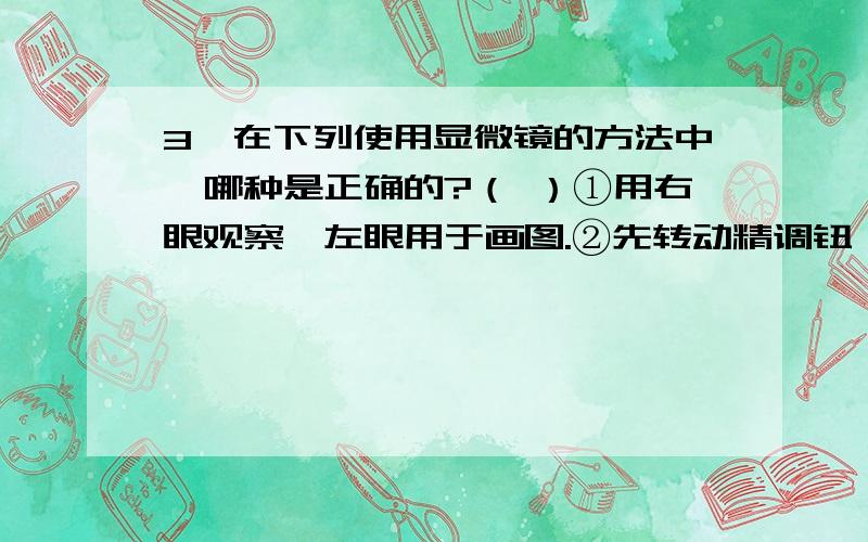 3、在下列使用显微镜的方法中,哪种是正确的?（ ）①用右眼观察,左眼用于画图.②先转动精调钮,使镜筒上升,直到视野中出现物象；再调细调钮使物象清晰.③镜筒下降（两眼从侧面注视物镜