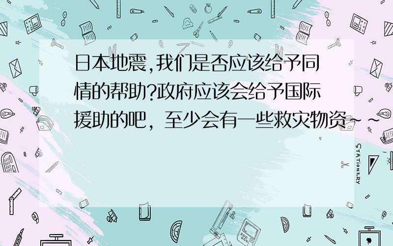 日本地震,我们是否应该给予同情的帮助?政府应该会给予国际援助的吧，至少会有一些救灾物资~~