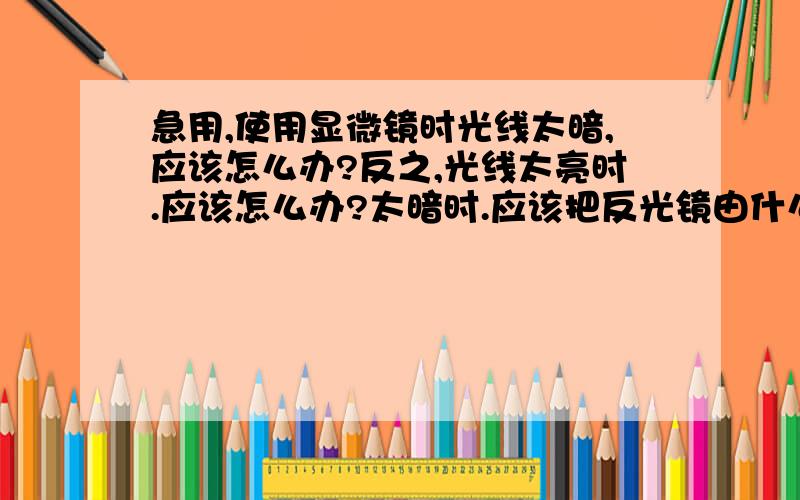 急用,使用显微镜时光线太暗,应该怎么办?反之,光线太亮时.应该怎么办?太暗时.应该把反光镜由什么镜改换成什么镜?什么光圈?太亮时 又怎么改换?什么光圈?