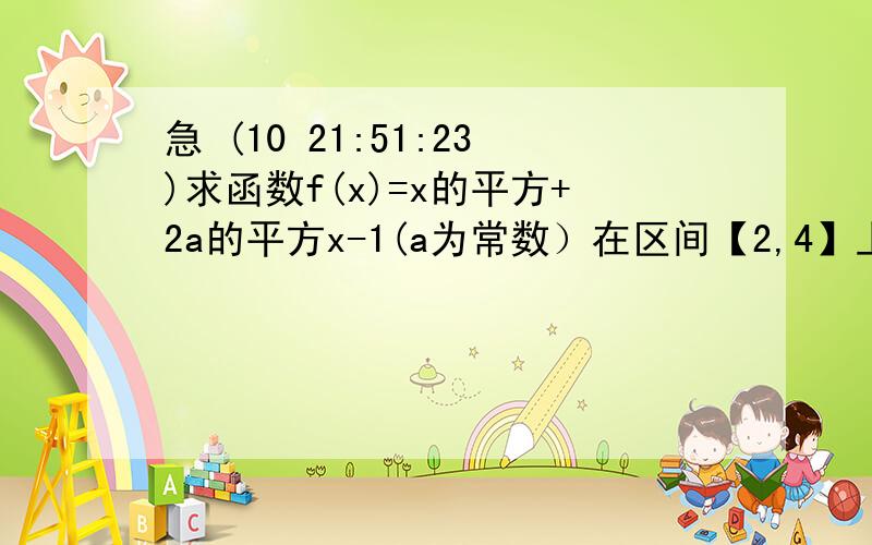 急 (10 21:51:23)求函数f(x)=x的平方+2a的平方x-1(a为常数）在区间【2,4】上的最大值? 注意：平方不会打就用了字