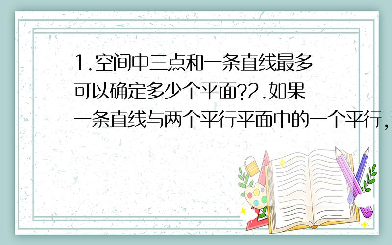 1.空间中三点和一条直线最多可以确定多少个平面?2.如果一条直线与两个平行平面中的一个平行,那么这条直线与另一个平面的位置关系是?若直线m‖平面A,直线n在A内,则m与n的位置关系是.3.在