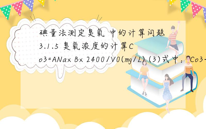 碘量法测定臭氧 中的计算问题3.1.5 臭氧浓度的计算Co3=ANa×B×2400/V0(mg/L) (3)式中：Co3——臭氧浓度,mg/L；ANa——硫代硫酸钠标准溶液用量,mL；B ——硫代硫酸钠标准溶液浓度,mol/L；V0 ——臭氧化