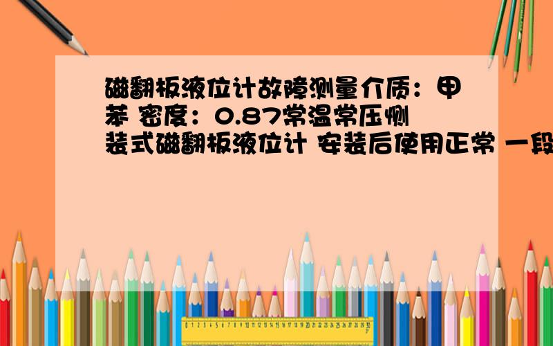 磁翻板液位计故障测量介质：甲苯 密度：0.87常温常压恻装式磁翻板液位计 安装后使用正常 一段时间后出现不定时乱码 更换翻板后故障依然存在 拆卸后用水试验正常 是在找不出问题的原因