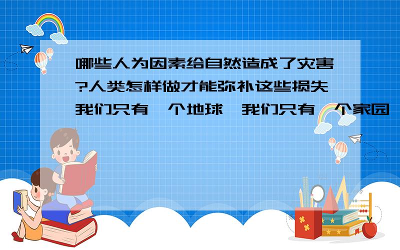 哪些人为因素给自然造成了灾害?人类怎样做才能弥补这些损失我们只有一个地球,我们只有一个家园,不要让最后一滴水是我们的眼泪,不要让最后一片绿色是我们的食物,地球是我家,