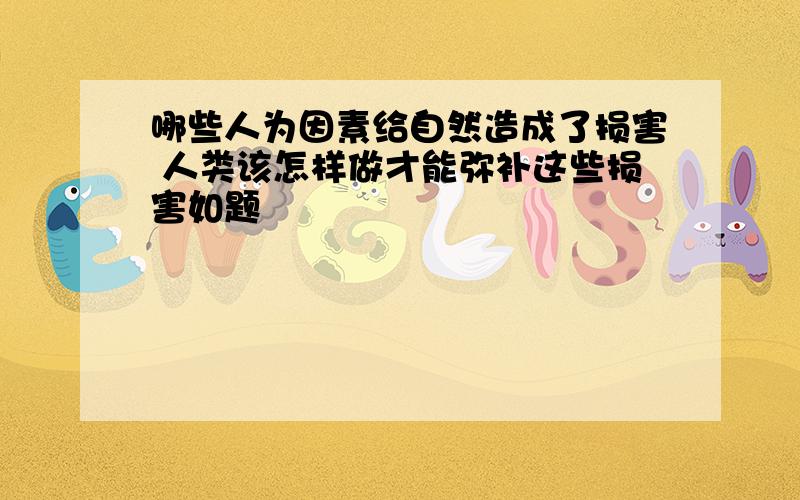 哪些人为因素给自然造成了损害 人类该怎样做才能弥补这些损害如题