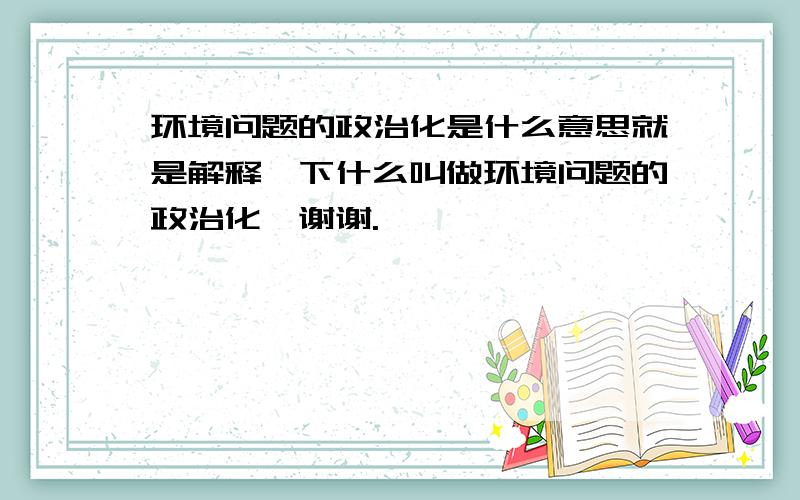 环境问题的政治化是什么意思就是解释一下什么叫做环境问题的政治化,谢谢.