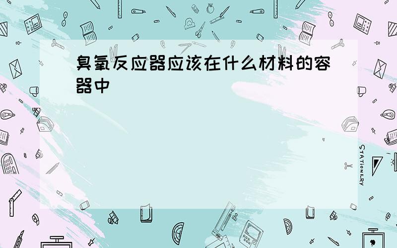 臭氧反应器应该在什么材料的容器中