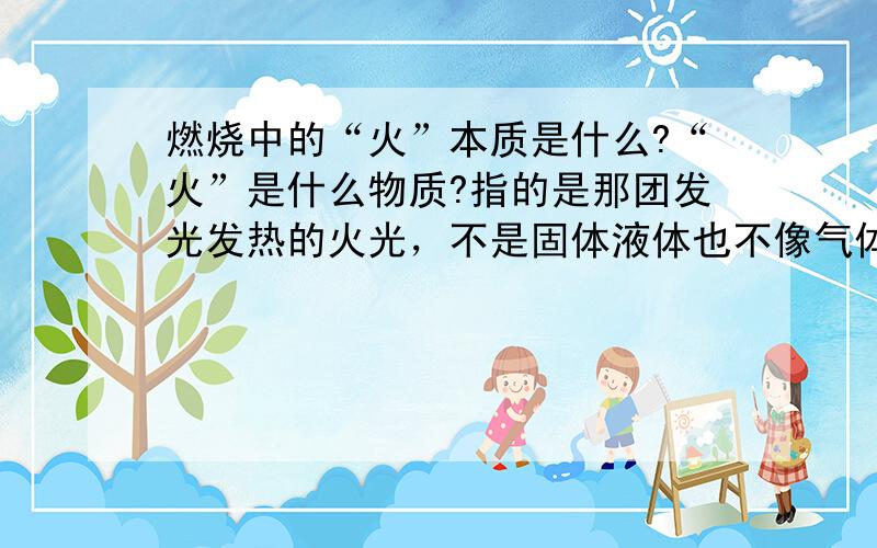 燃烧中的“火”本质是什么?“火”是什么物质?指的是那团发光发热的火光，不是固体液体也不像气体，物质本质是什么？