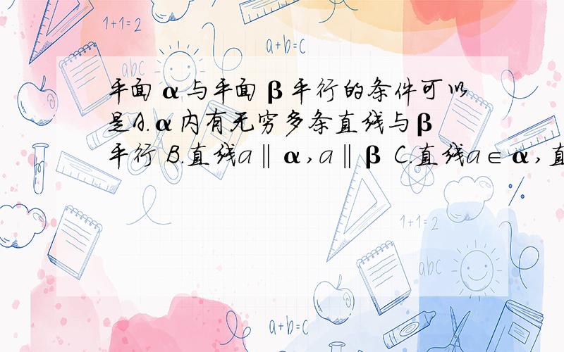 平面α与平面β平行的条件可以是A.α内有无穷多条直线与β平行 B.直线a‖α,a‖β C.直线a∈α,直线b∈β,且a‖β,b‖α D.α内的任何直线都与β平行为什么啊请逐个选项解释……