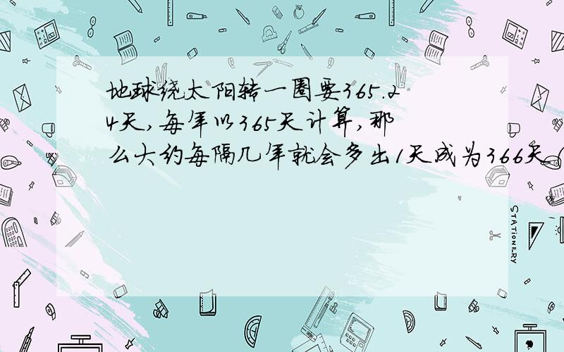 地球绕太阳转一圈要365.24天,每年以365天计算,那么大约每隔几年就会多出1天成为366天(闰年)?要算式,