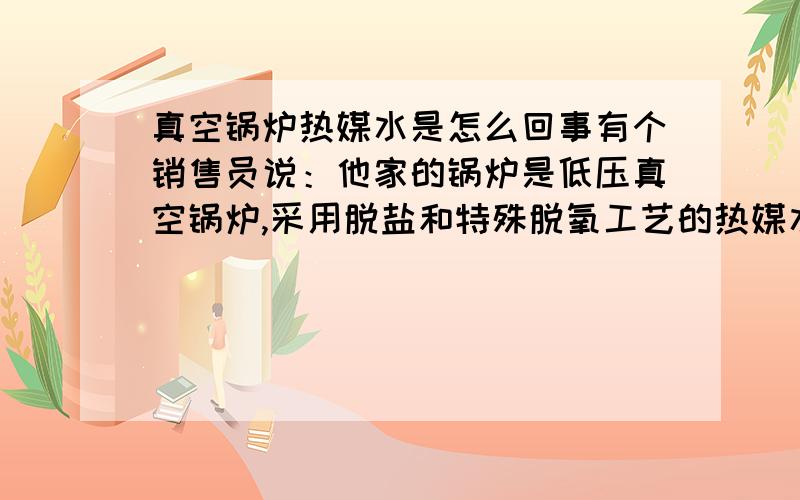 真空锅炉热媒水是怎么回事有个销售员说：他家的锅炉是低压真空锅炉,采用脱盐和特殊脱氧工艺的热媒水,可以一次完成注入,无需更换.真的假的?谁能明白热媒水的特殊脱盐和脱氧是咋回事