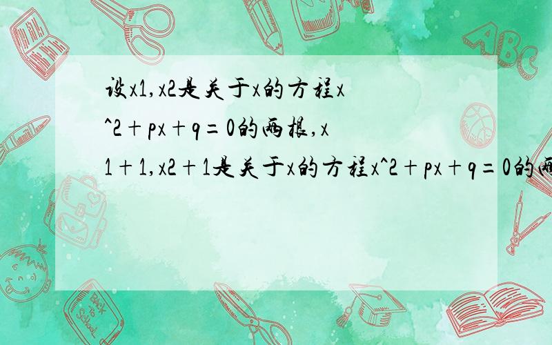 设x1,x2是关于x的方程x^2+px+q=0的两根,x1+1,x2+1是关于x的方程x^2+px+q=0的两根,则p,q 的值分别等于?