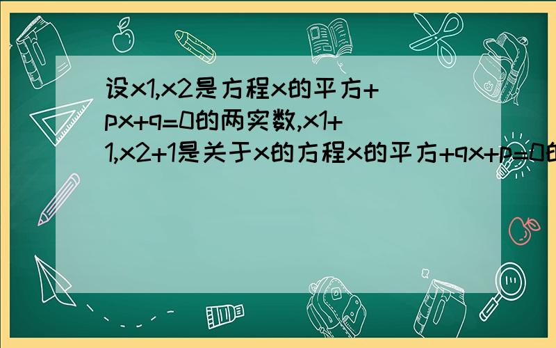 设x1,x2是方程x的平方+px+q=0的两实数,x1+1,x2+1是关于x的方程x的平方+qx+p=0的两实数,求p与q的值..