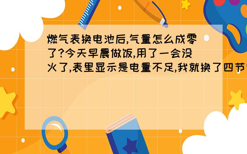 燃气表换电池后,气量怎么成零了?今天早晨做饭,用了一会没火了,表里显示是电量不足,我就换了四节电池,但是换完电池后,气量就成零了.换电池之前电量为60多平方米