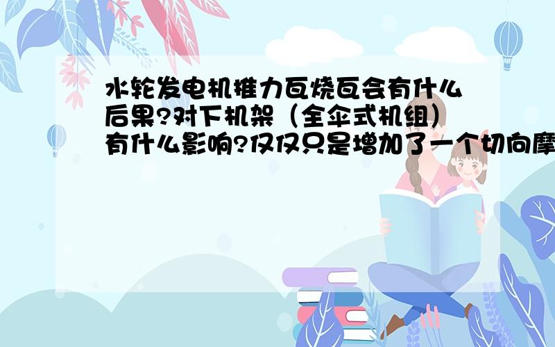 水轮发电机推力瓦烧瓦会有什么后果?对下机架（全伞式机组）有什么影响?仅仅只是增加了一个切向摩擦力吗