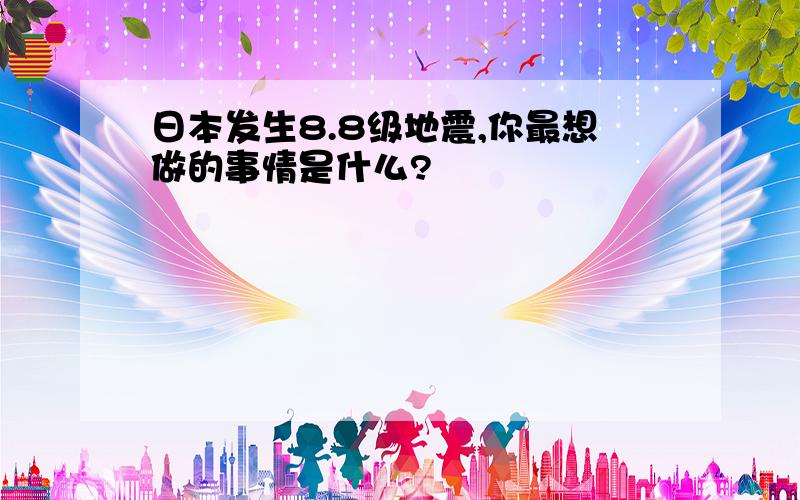 日本发生8.8级地震,你最想做的事情是什么?