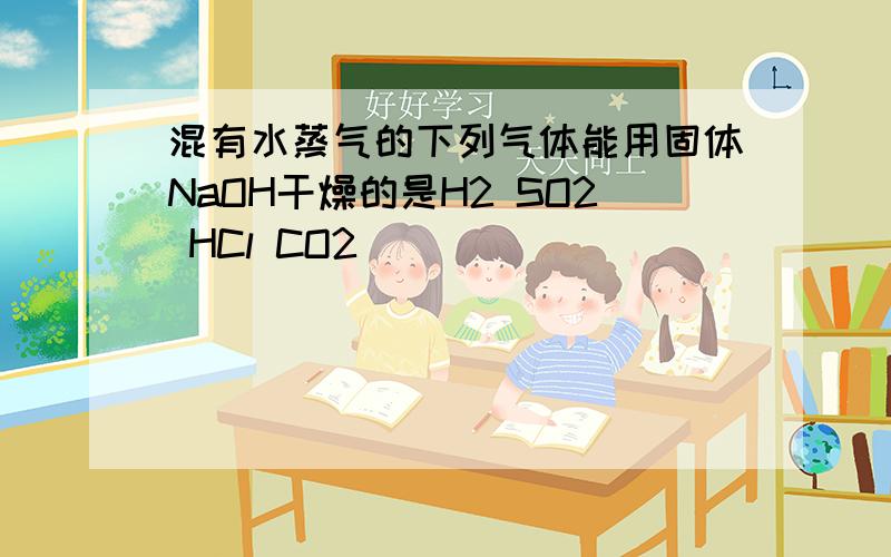 混有水蒸气的下列气体能用固体NaOH干燥的是H2 SO2 HCl CO2