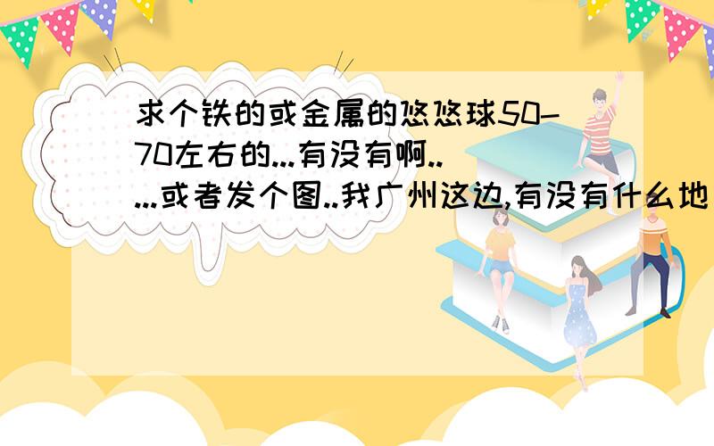 求个铁的或金属的悠悠球50-70左右的...有没有啊.....或者发个图..我广州这边,有没有什么地方有啊..要定时不错的..我要可以暴旋的.