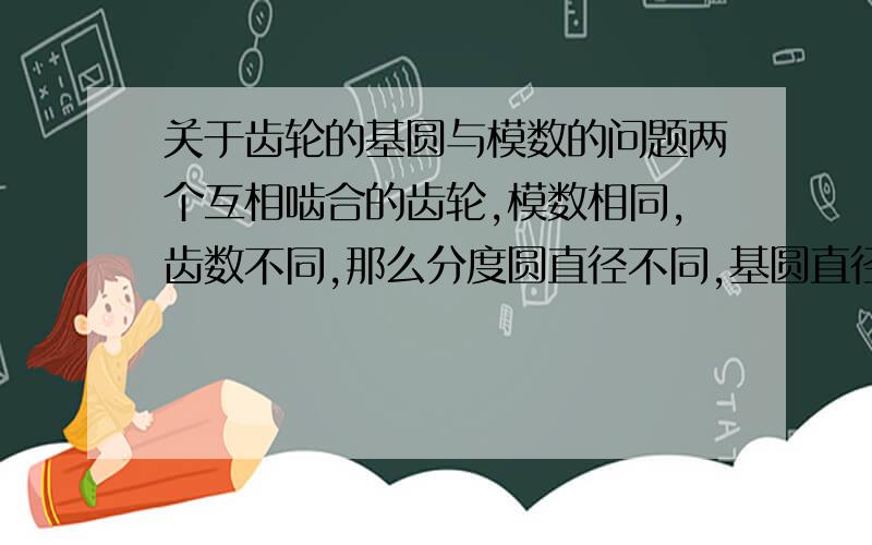 关于齿轮的基圆与模数的问题两个互相啮合的齿轮,模数相同,齿数不同,那么分度圆直径不同,基圆直径也不同,它是怎么保证两个齿轮的轮齿模数相同的,因为基圆不同,那渐开线肯定也不一样吧