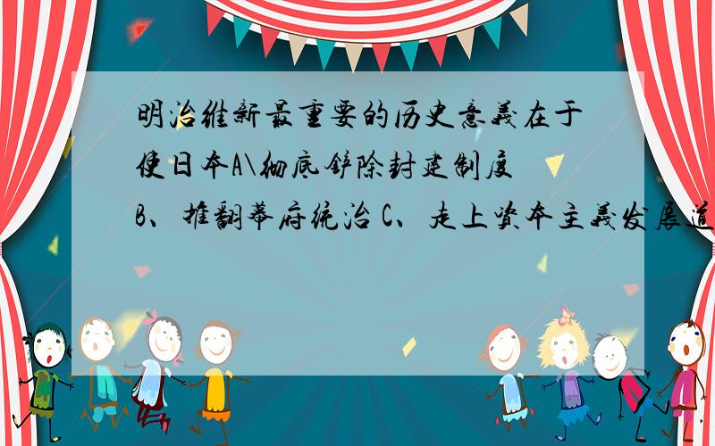 明治维新最重要的历史意义在于使日本A\彻底铲除封建制度 B、推翻幕府统治 C、走上资本主义发展道路 D、实现日本工业化怎么觉得CD都对?