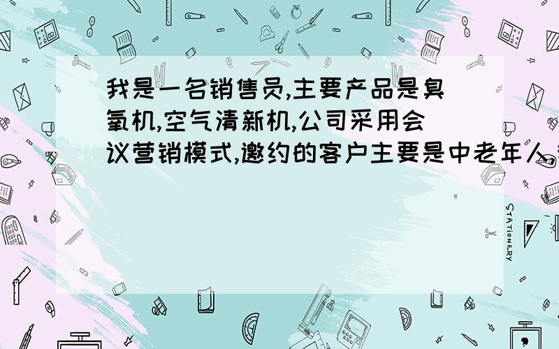 我是一名销售员,主要产品是臭氧机,空气清新机,公司采用会议营销模式,邀约的客户主要是中老年人,我希望大家帮我分析一下,什么样的人是潜在的客户,大家对这两样产品是什么样的看法,你