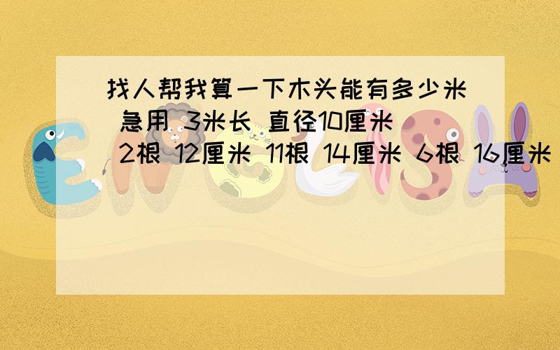 找人帮我算一下木头能有多少米 急用 3米长 直径10厘米 2根 12厘米 11根 14厘米 6根 16厘米 4根 18厘米 1根4米长 直径0.8厘米 19根 10厘米 97根 12厘米 73根 14厘米 45根 16厘米 30根 18厘米 6根 20厘米 7