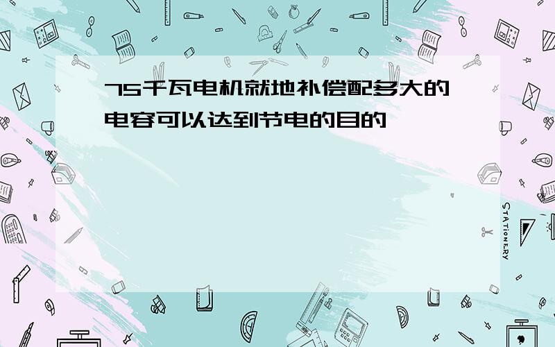 75千瓦电机就地补偿配多大的电容可以达到节电的目的