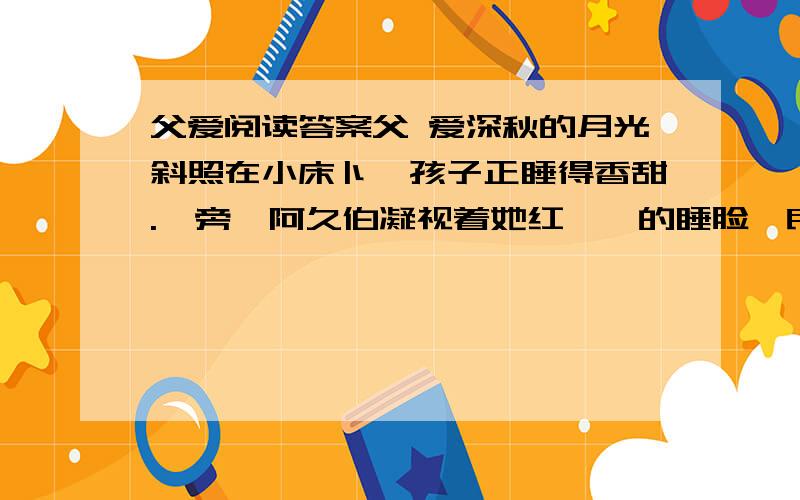 父爱阅读答案父 爱深秋的月光斜照在小床卜,孩子正睡得香甜.一旁,阿久伯凝视着她红嘟嘟的睡脸,良久,两颗泪水静静地滑了下来.//和以往—样,他下班回家.孩子也放学了.晚饭后,孩子照例要求