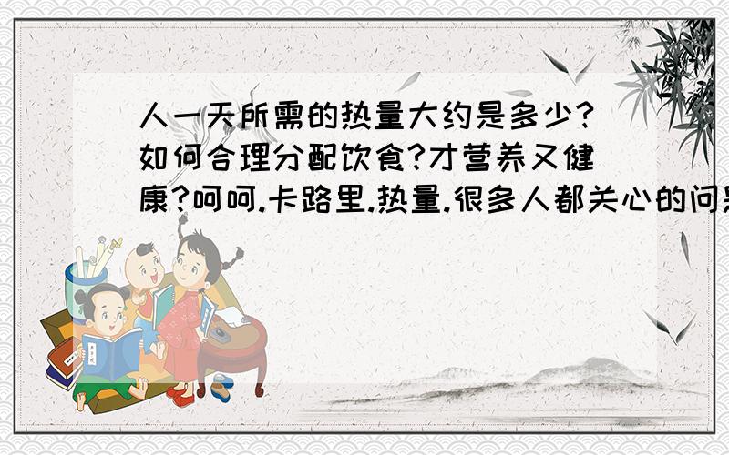 人一天所需的热量大约是多少?如何合理分配饮食?才营养又健康?呵呵.卡路里.热量.很多人都关心的问题,特别是MM们...