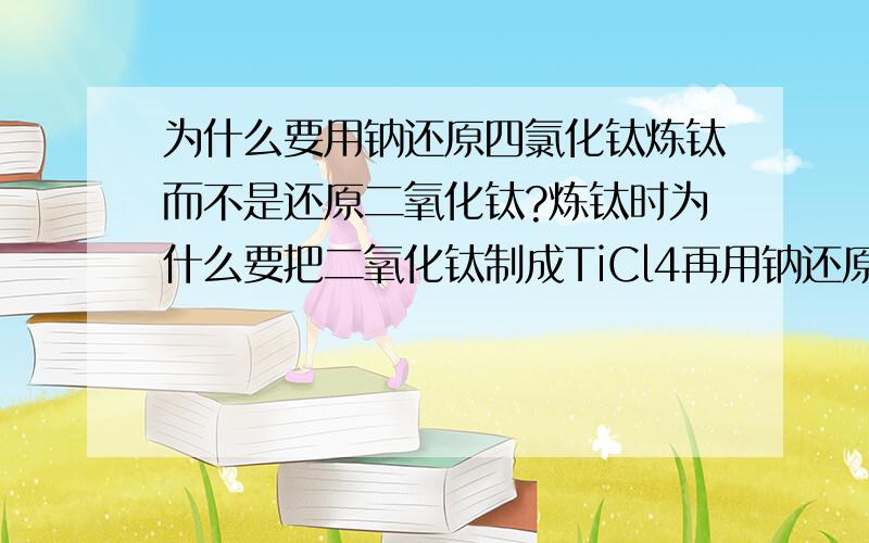 为什么要用钠还原四氯化钛炼钛而不是还原二氧化钛?炼钛时为什么要把二氧化钛制成TiCl4再用钠还原,而不是直接用钠还原二氧化钛?这不是增加成本吗?