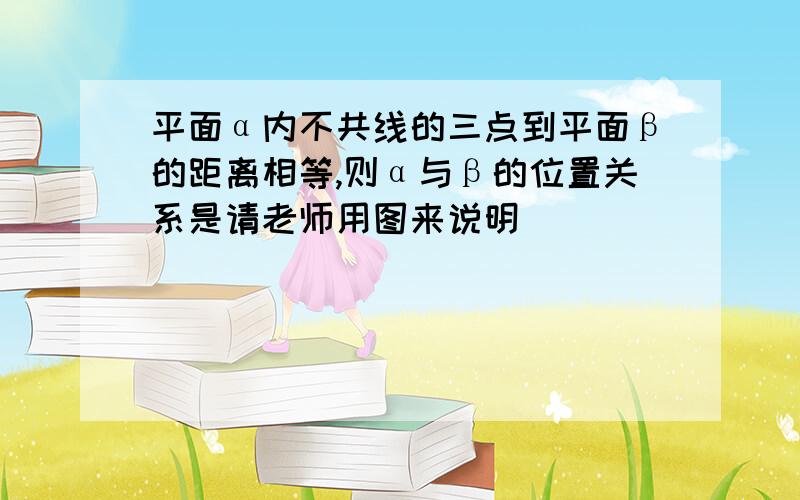 平面α内不共线的三点到平面β的距离相等,则α与β的位置关系是请老师用图来说明